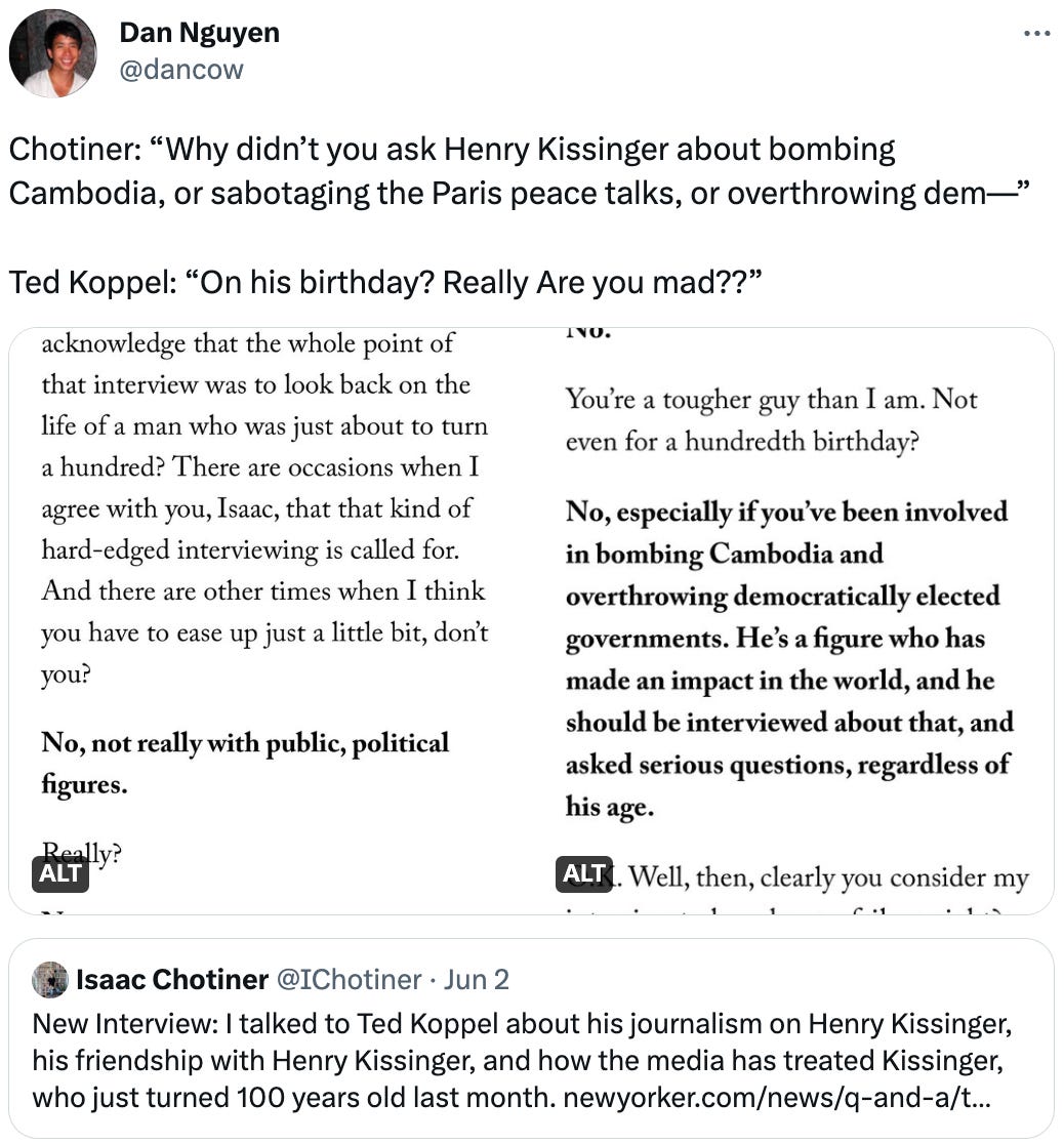 Dan Nguyen @dancow Chotiner: “Why didn’t you ask Henry Kissinger about bombing Cambodia, or sabotaging the Paris peace talks, or overthrowing dem—”  Ted Koppel: “On his birthday? Really Are you mad??” Quote Tweet Isaac Chotiner @IChotiner · Jun 2 New Interview: I talked to Ted Koppel about his journalism on Henry Kissinger, his friendship with Henry Kissinger, and how the media has treated Kissinger, who just turned 100 years old last month. https://newyorker.com/news/q-and-a/ted-koppel-on-covering-and-befriending-henry-kissinger