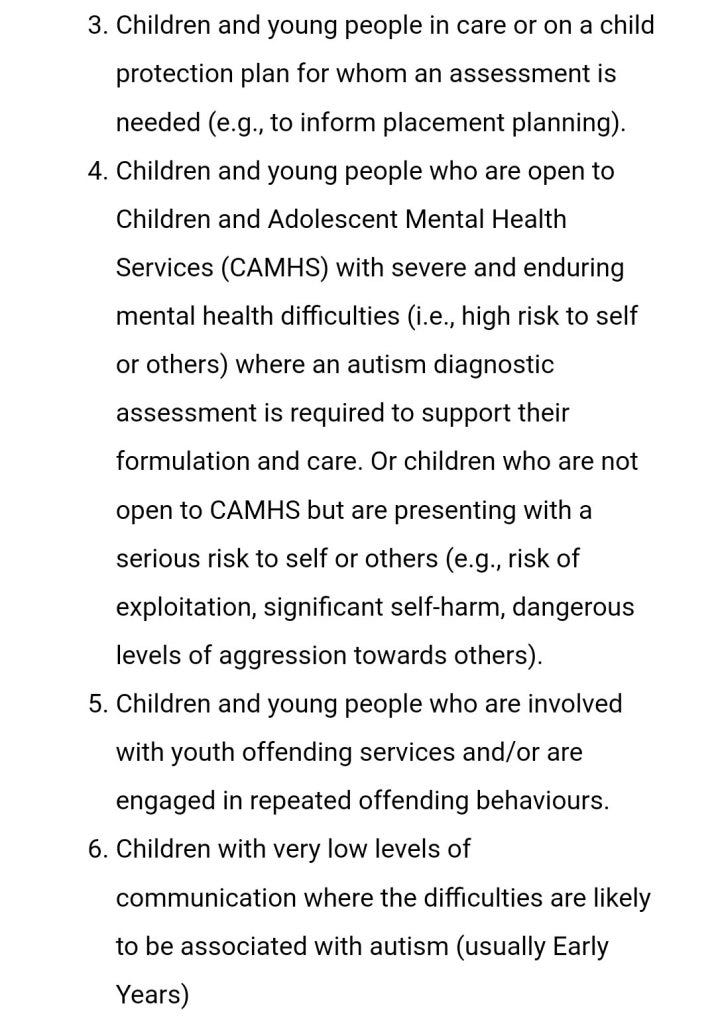 Children and young people in care or on a child protection plan for whom an assessment is needed (e.g., to inform placement planning). 
Children and young people who are open to Children and Adolescent Mental Health Services (CAMHS) with severe and enduring mental health difficulties (i.e., high risk to self or others) where an autism diagnostic assessment is required to support their formulation and care. Or children who are not open to CAMHS but are presenting with a serious risk to self or others (e.g., risk of exploitation, significant self-harm, dangerous levels of aggression towards others). 
Children and young people who are involved with youth offending services and/or are engaged in repeated offending behaviours. 
Children with very low levels of communication where the difficulties are likely to be associated with autism (usually Early Years) 