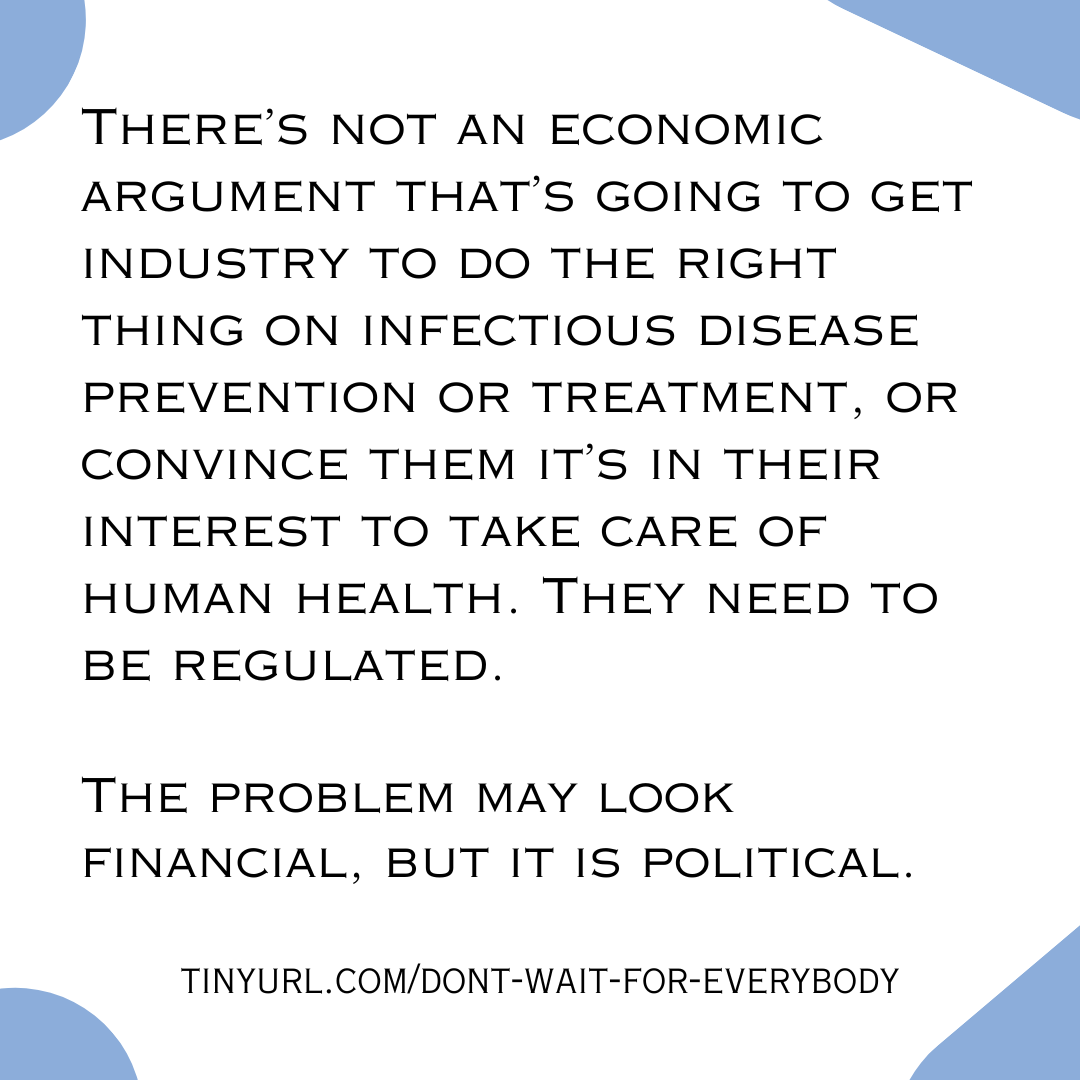 There’s not an economic argument that’s going to get industry to do the right thing on infectious disease prevention or treatment, or convince them it’s in their interest to take care of human health. They need to be regulated.  The problem may look financial, but it is political.  tinyurl.com/dont-wait-for-everybody