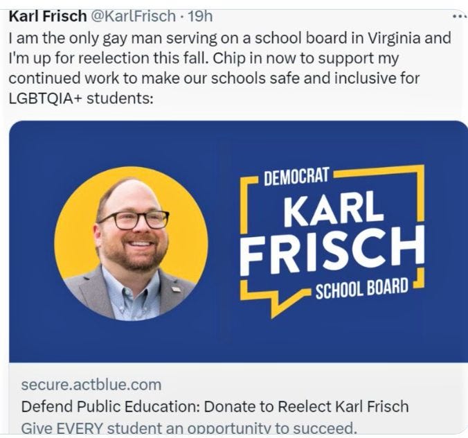 May be an image of 1 person and text that says 'Karl Frisch @KarlFrisch 19h am the only gay man serving on a school board in Virginia and I'm up for reelection this fall. Chip in now to support my continued work to make our schools safe and inclusive for LGBTQIA+ students: DEMOCRAT KARL FRISCH SCHOOL BOARD secure.actblue.com Defend Public Education: Donate to Reelect Karl Frisch Give EVERY student an obportunitv to succeed.'
