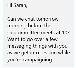 Hi Sarah,  Can we chat tomorrow morning before the subcommittee meets at 10? Want to go over a few messaging things with you as we get into session while you're campaigning.