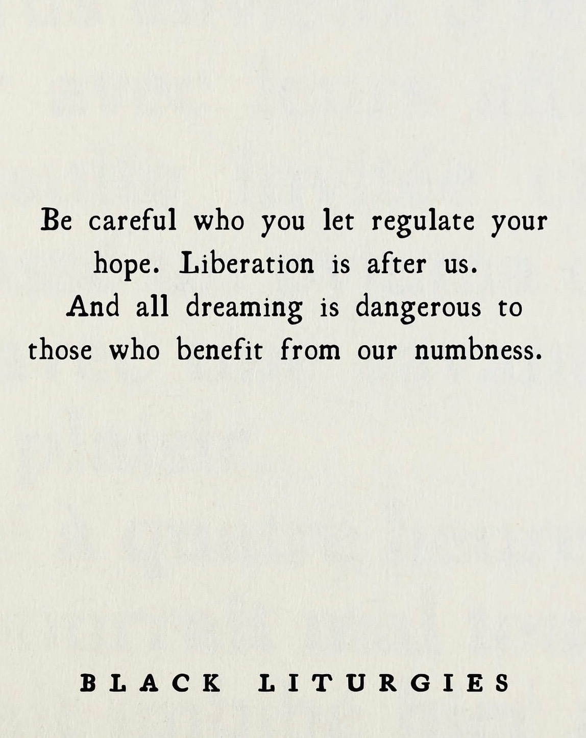 an off-white background that resembles an aged piece of paper with black text in a typewriter font that reads: "Be careful who you let regulate your hope. Liberation is after us. And all dreaming is dangerous to those who benefit from our numbness." with additional text at the bottom of the page that reads: "Black Liturgies" in capital letters.