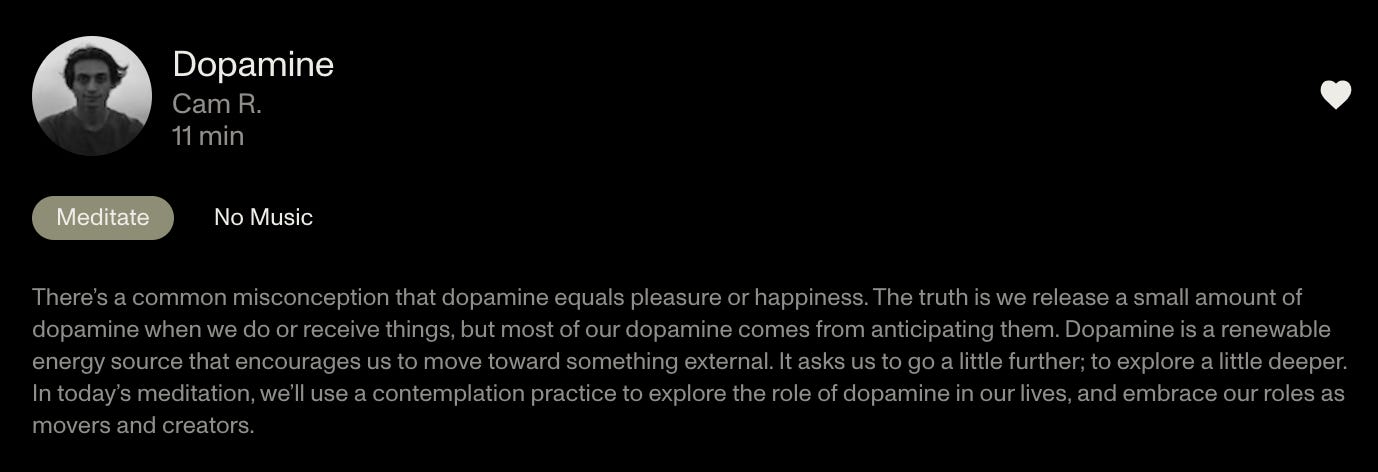 A screenshot of a description of a meditation on Dopamine from the Open app. The text reads, "There's a common misconception that dopamine equals pleasure or happiness. The truth is we release a small amount of dopamine when we do oor receive things, but most of our dopamine comes from anticipating them. Do[amine is a renewable energy source that encourages us to move toward something external. It asks us to go a little further; to explore a little deeper. In today's meditation, we'll use a contemplation practice to explore the role of dopamine in our lives, and embrace our role as movers and creators."
