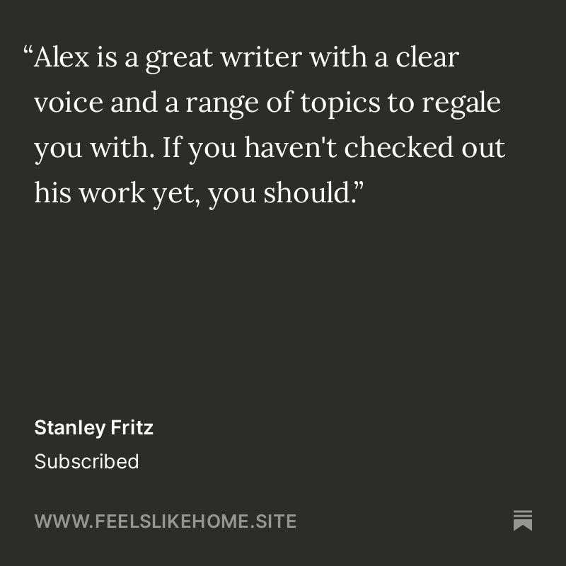 "Alex is a great writer with a clear voice and a range of topics to regale you with. If you haven't checked out his work yet, you should." Stanley Fritz Subscribed WWW.FEELSLIKEHOME.SITE