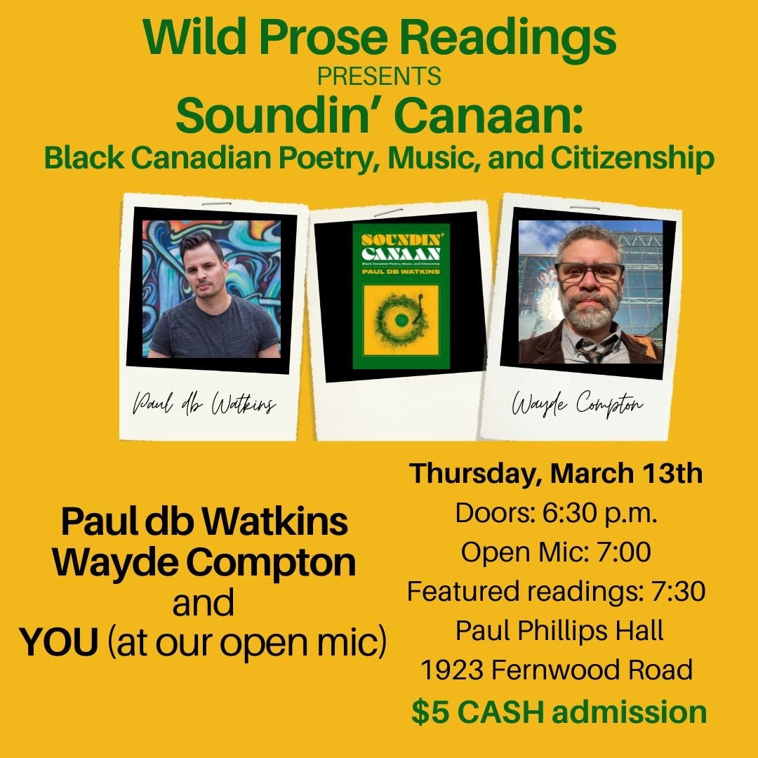 Please join us on Thursday, March 13th for the launch of Soundin’ Canaan: Black Canadian Poetry, Music, and Citizenship with Paul db Watkins and Wayde Compton. Paul will read from and play music samples from Soundin’ Canaan and Wayde will read some of his poetry and then do a Q&A with Paul about the book.   Doors: 6:30 p.m. Open mic: 7:00 p.m. Featured readers: 7:30 p.m.  at Paul Phillips Hall, 1923 Fernwood Road  $5 CASH admission 