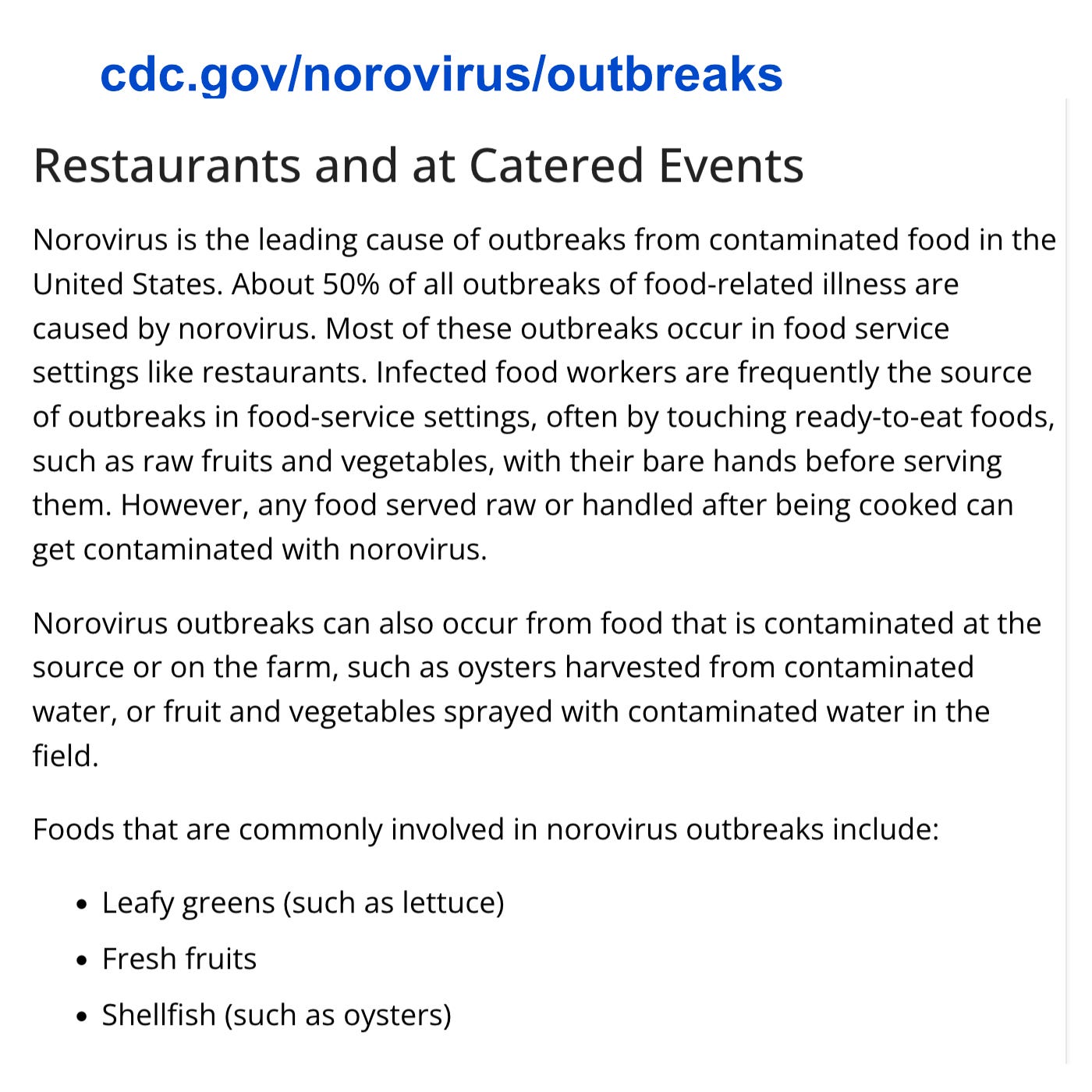cdc.gov/norovirus/outbreaks/common-settings.html and at Catered Events Norovirus is the leading cause of outbreaks from contaminated food in the United States. About 50% of all outbreaks of food-related illness are caused by norovirus. Most of these outbreaks occur in food service settings like restaurants. Infected food workers are frequently the source of outbreaks in food-service settings, often by touching ready-to-eat foods, such as raw fruits and vegetables, with their bare hands before serving them. However, any food served raw or handled after being cooked can get contaminated with norovirus. Norovirus outbreaks can also occur from food that is contaminated at the source or on the farm, such as oysters harvested from contaminated water, or fruit and vegetables sprayed with contaminated water in the field. Foods that are commonly involved in norovirus outbreaks include: Leafy greens (such as lettuce) Fresh fruits Shellfish (such as oysters)