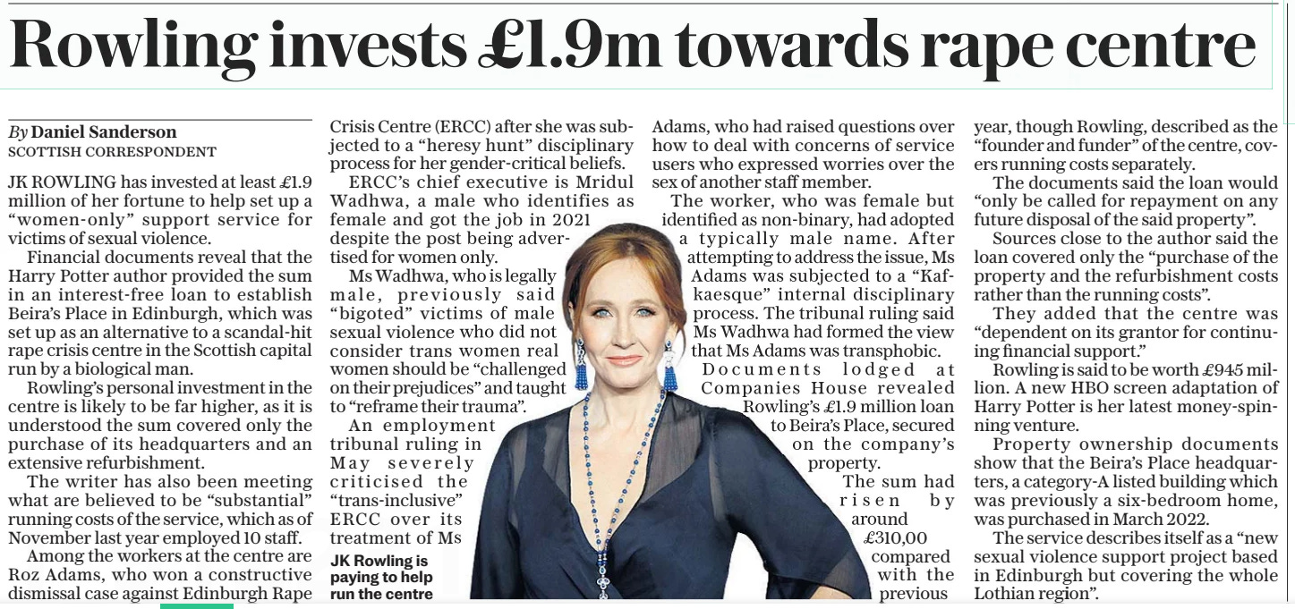 Rowling invests £1.9m towards rape centre The Daily Telegraph12 Sep 2024By Daniel Sanderson SCOTTISH CORRESPONDENT JK Rowling is paying to help run the centre JK ROWLING has invested at least £1.9 million of her fortune to help set up a “women-only” support service for victims of sexual violence.  Financial documents reveal that the Harry Potter author provided the sum in an interest-free loan to establish Beira’s Place in Edinburgh, which was set up as an alternative to a scandal-hit rape crisis centre in the Scottish capital run by a biological man.  Rowling’s personal investment in the centre is likely to be far higher, as it is understood the sum covered only the purchase of its headquarters and an extensive refurbishment.  The writer has also been meeting what are believed to be “substantial” running costs of the service, which as of November last year employed 10 staff.  Among the workers at the centre are Roz Adams, who won a constructive dismissal case against Edinburgh Rape Crisis Centre (ERCC) after she was subjected to a “heresy hunt” disciplinary process for her gender-critical beliefs.  ERCC’S chief executive is Mridul Wadhwa, a male who identifies as female and got the job in 2021 despite the post being advertised for women only.  Ms Wadhwa, who is legally male, previously said “bigoted” victims of male sexual violence who did not consider trans women real women should be “challenged on their prejudices” and taught to “reframe their trauma”.  An employment tribunal ruling in May severely criticised the “trans-inclusive” ERCC over its treatment of Ms Adams, who had raised questions over how to deal with concerns of service users who expressed worries over the sex of another staff member.  The worker, who was female but identified as non-binary, had adopted a typically male name. After attempting to address the issue, Ms Adams was subjected to a “Kafkaesque” internal disciplinary process. The tribunal ruling said Ms Wadhwa had formed the view that Ms Adams was transphobic. Documents lodged at Companies House revealed Rowling’s £1.9 million loan to Beira’s Place, secured on the company’s property.  The sum had risen by around £310,00 compared with the previous year, though Rowling, described as the “founder and funder” of the centre, covers running costs separately.  The documents said the loan would “only be called for repayment on any future disposal of the said property”.  Sources close to the author said the loan covered only the “purchase of the property and the refurbishment costs rather than the running costs”.  They added that the centre was “dependent on its grantor for continuing financial support.”  Rowling is said to be worth £945 million. A new HBO screen adaptation of Harry Potter is her latest money-spinning venture.  Property ownership documents show that the Beira’s Place headquarters, a category-a listed building which was previously a six-bedroom home, was purchased in March 2022.  The service describes itself as a “new sexual violence support project based in Edinburgh but covering the whole Lothian region”.  Article Name:Rowling invests £1.9m towards rape centre Publication:The Daily Telegraph Author:By Daniel Sanderson SCOTTISH CORRESPONDENT JK Rowling is paying to help run the centre Start Page:8 End Page:8