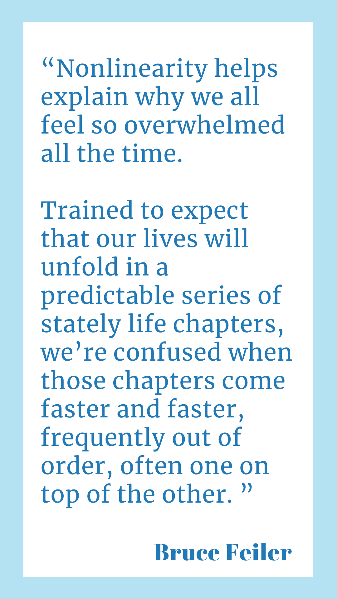 “Nonlinearity helps explain why we all feel so overwhelmed all the time. Trained to expect that our lives will unfold in a predictable series of stately life chapters, we’re confused when those chapters come faster and faster, frequently out of order, often one on top of the other,” said Bruce Feiler.