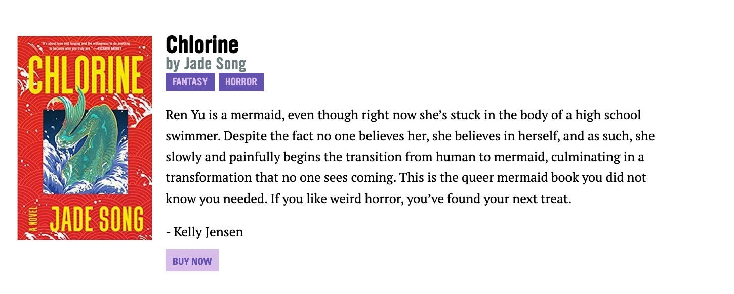 Blurb text for CHLORINE by Jade Song: "Ren Yu is a mermaid, even though right now she’s stuck in the body of a high school swimmer. Despite the fact no one believes her, she believes in herself, and as such, she slowly and painfully begins the transition from human to mermaid, culminating in a transformation that no one sees coming. This is the queer mermaid book you did not know you needed. If you like weird horror, you’ve found your next treat."