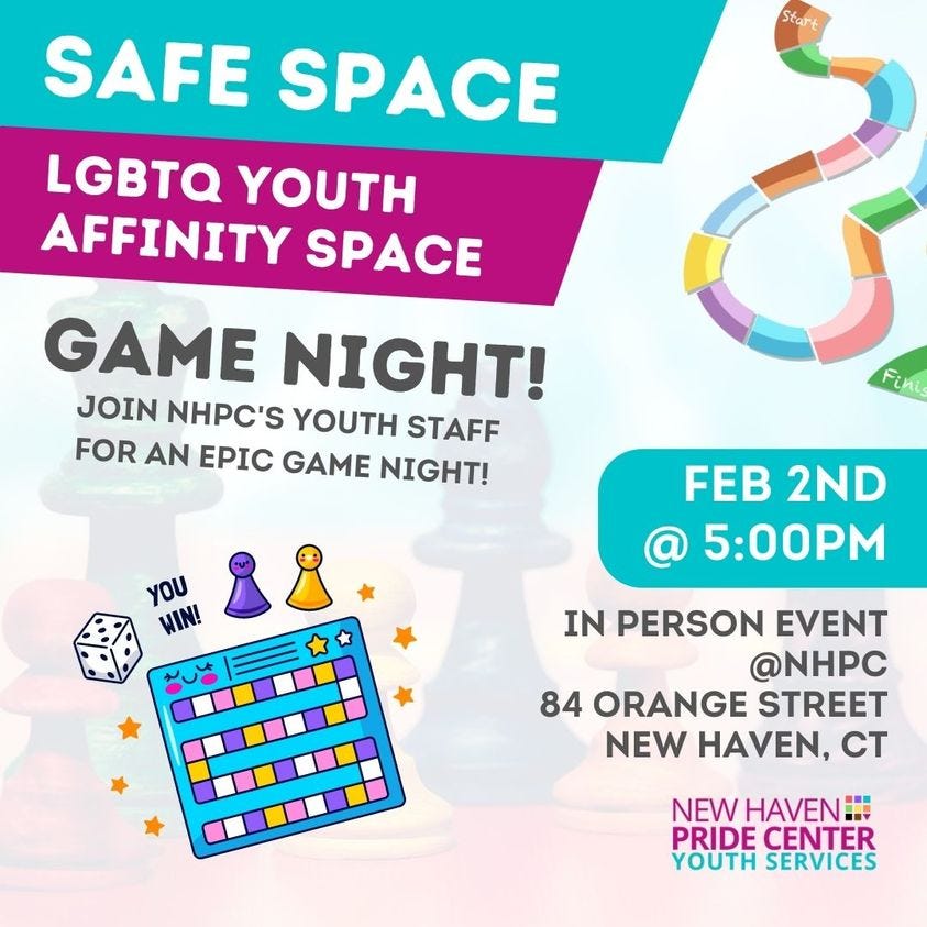 May be an image of text that says 'Start SAFE SPACE LGBTQ YOUTH AFFINITY SPACE GAME NIGHT! JOIN NHPC'S YOUTH STAFF FOR AN EPIC GAME NIGHT! Fini YOU WIN! FEB 2ND 5:00PM IN PERSON EVENT @NHPC 84 ORANGE STREET NEW HAVEN, CT NEW HAVEN - PRIDE CENTER YOUTH SERVICES'