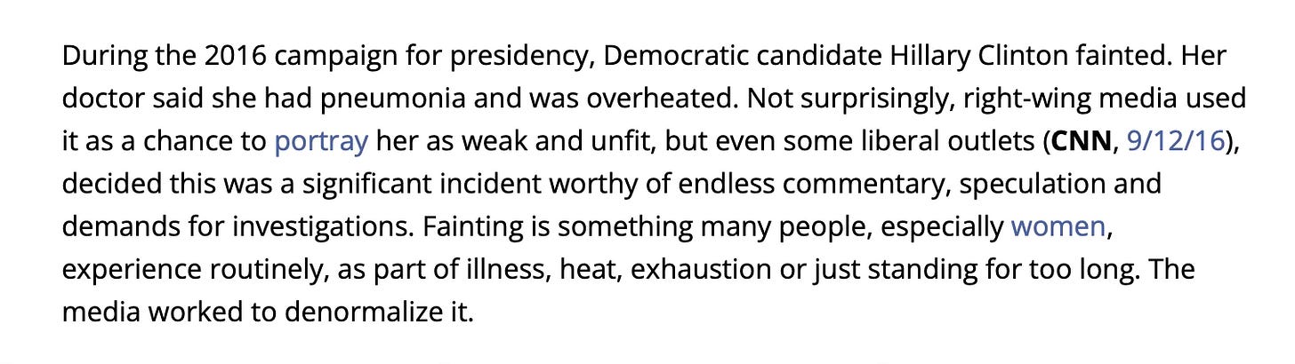 During the 2016 campaign for presidency, Democratic candidate Hillary Clinton fainted. Her doctor said she had pneumonia and was overheated. Not surprisingly, right-wing media used it as a chance to portray her as weak and unfit, but even some liberal outlets (CNN, 9/12/16), decided this was a significant incident worthy of endless commentary, speculation and demands for investigations. Fainting is something many people, especially women, experience routinely, as part of illness, heat, exhaustion or just standing for too long. The media worked to denormalize it.