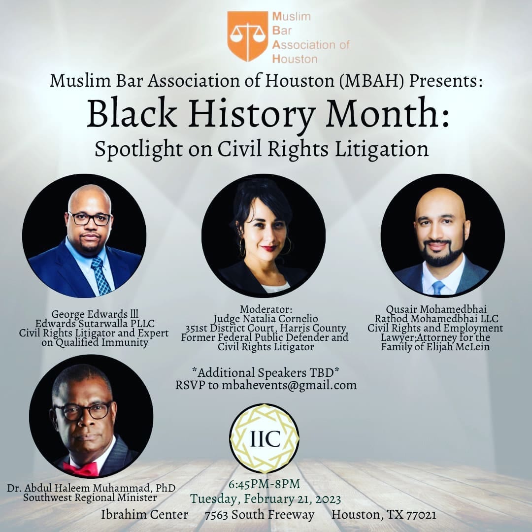 May be an image of 4 people and text that says 'Muslim Bar Association of Houston Muslim Bar Association (MBAH) Presents: Black History Month: Spotlight on Civil Rights Litigation George Edwards Edwards Sutarwalla PLLC Civil Rights itigator and Expert Qualified Immunity Moderator: Judge Cornelio 351st istrict Court, Harris County Former Public Defender and Civil Rights Litigator Qusair Mohamedbhai Civil Rights and Emplo loyment awyer; rthe Family *Additional Speakers TBD* RSVP to ombahevents@gmail.com IIC Dr. Abdul Haleem Muhammad, PhD 6:45PM-8PM Southwest Regional Mınister Tuesday, February 21, 2023 Ibrahim Center 7563 South Freeway Houston, TX 77021'