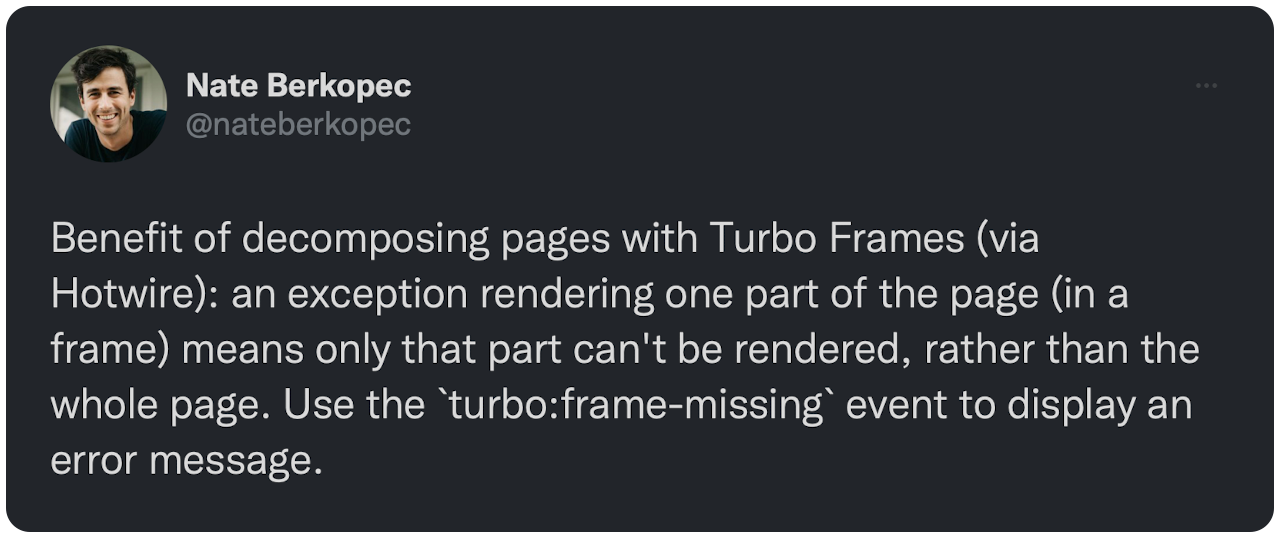 Benefit of decomposing pages with Turbo Frames (via Hotwire): an exception rendering one part of the page (in a frame) means only that part can't be rendered, rather than the whole page. Use the `turbo:frame-missing` event to display an error message.
