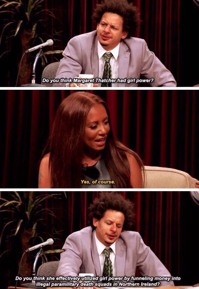 ERIC ANDRE: Do you think Margaret Thatcher had girl power? MEL B: Yes, of course ERIC ANDRE: Do you think she effectively utilised girl power by funneling money into illegal death squads in Northern Ireland?