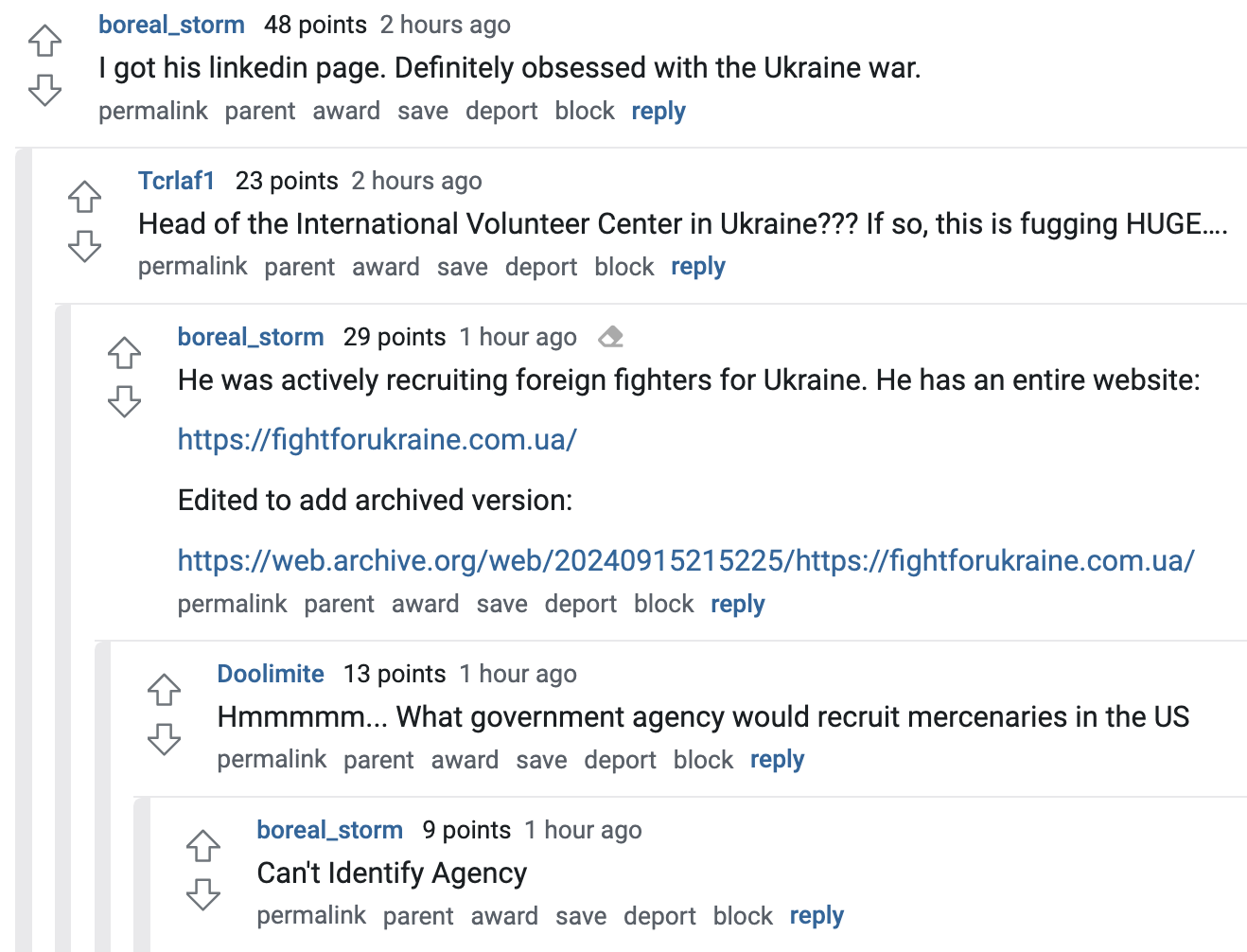  boreal_storm   48 points 2 hours ago I got his linkedin page. Definitely obsessed with the Ukraine war.  permalink parent award save report block reply   Tcrlaf1   23 points 2 hours ago Head of the International Volunteer Center in Ukraine??? If so, this is fugging HUGE….  permalink parent award save report block reply   boreal_storm   29 points 1 hour ago He was actively recruiting foreign fighters for Ukraine. He has an entire website:  https://fightforukraine.com.ua/  Edited to add archived version:  https://web.archive.org/web/20240915215225/https://fightforukraine.com.ua/  permalink parent award save report block reply   Doolimite   13 points 1 hour ago Hmmmmm... What government agency would recruit mercenaries in the US  permalink parent award save report block reply   boreal_storm   9 points 1 hour ago Can't Identify Agency