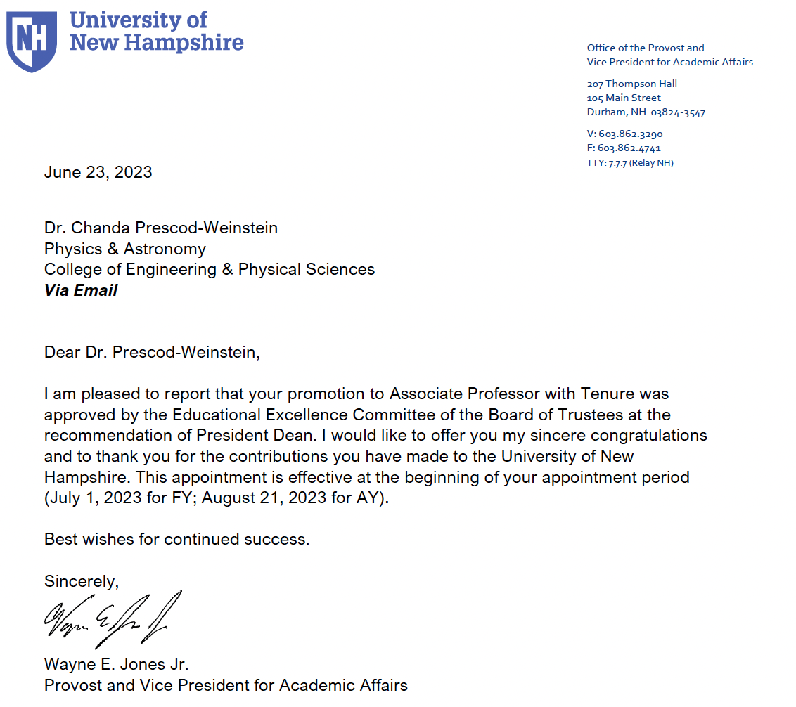 Dear Dr. Prescod-Weinstein, I am pleased to report that your promotion to Associate Professor with Tenure was approved by the Educational Excellence Committee of the Board of Trustees at the recommendation of President Dean. I would like to offer you my sincere congratulations and to thank you for the contributions you have made to the University of New Hampshire. This appointment is effective at the beginning of your appointment period (July 1, 2023 for FY; August 21, 2023 for AY). Best wishes for continued success. Sincerely, Wayne E. Jones Jr. Provost and Vice President for Academic Affairs