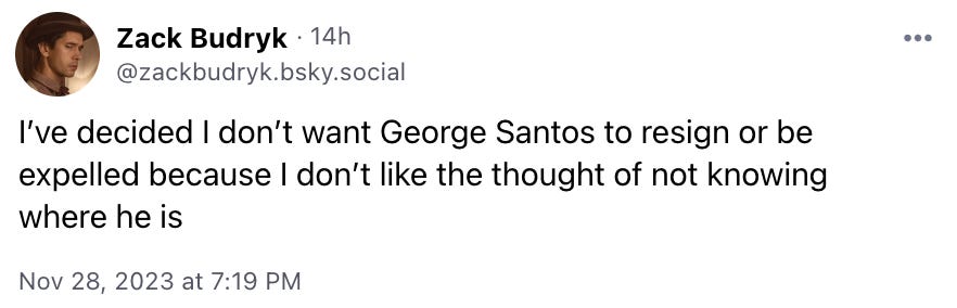 I’ve decided I don’t want George Santos to resign or be expelled because I don’t like the thought of not knowing where he is