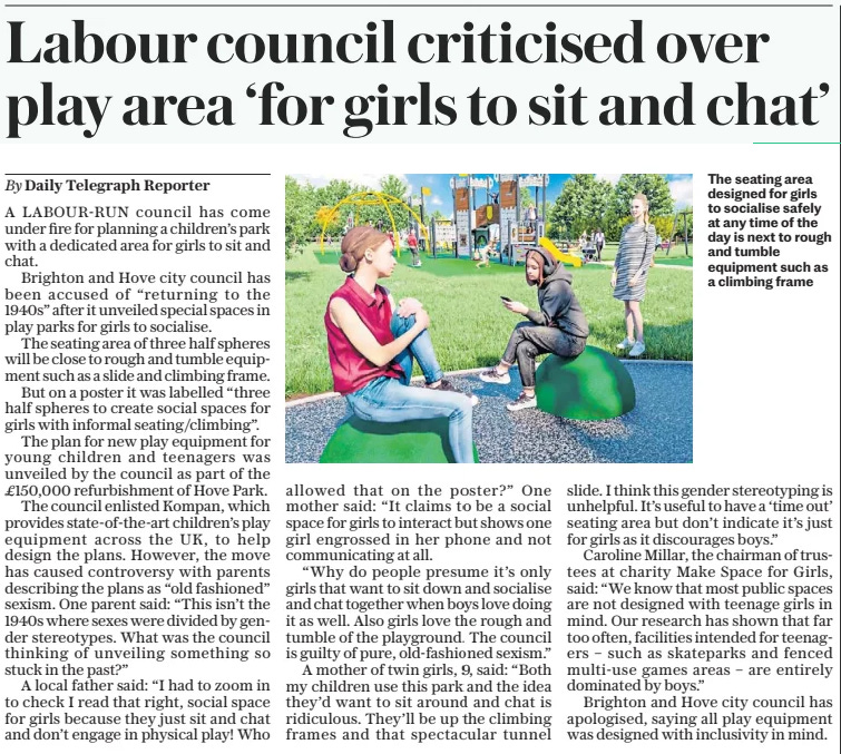 Labour council criticised over play area ‘for girls to sit and chat’ The Daily Telegraph11 Nov 2024By Daily Telegraph Reporter  The seating area designed for girls to socialise safely at any time of the day is next to rough and tumble equipment such as a climbing frame A LABOUR-RUN council has come under fire for planning a children’s park with a dedicated area for girls to sit and chat.  Brighton and Hove city council has been accused of “returning to the 1940s” after it unveiled special spaces in play parks for girls to socialise.  The seating area of three half spheres will be close to rough and tumble equipment such as a slide and climbing frame.  But on a poster it was labelled “three half spheres to create social spaces for girls with informal seating/climbing”.  The plan for new play equipment for young children and teenagers was unveiled by the council as part of the £150,000 refurbishment of Hove Park.  The council enlisted Kompan, which provides state-of-the-art children’s play equipment across the UK, to help design the plans. However, the move has caused controversy with parents describing the plans as “old fashioned” sexism. One parent said: “This isn’t the 1940s where sexes were divided by gender stereotypes. What was the council thinking of unveiling something so stuck in the past?”  A local father said: “I had to zoom in to check I read that right, social space for girls because they just sit and chat and don’t engage in physical play! Who allowed that on the poster?” One mother said: “It claims to be a social space for girls to interact but shows one girl engrossed in her phone and not communicating at all.  “Why do people presume it’s only girls that want to sit down and socialise and chat together when boys love doing it as well. Also girls love the rough and tumble of the playground. The council is guilty of pure, old-fashioned sexism.”  A mother of twin girls, 9, said: “Both my children use this park and the idea they’d want to sit around and chat is ridiculous. They’ll be up the climbing frames and that spectacular tunnel slide. I think this gender stereotyping is unhelpful. It’s useful to have a ‘time out’ seating area but don’t indicate it’s just for girls as it discourages boys.”  Caroline Millar, the chairman of trustees at charity Make Space for Girls, said: “We know that most public spaces are not designed with teenage girls in mind. Our research has shown that far too often, facilities intended for teenagers – such as skateparks and fenced multi-use games areas – are entirely dominated by boys.”  Brighton and Hove city council has apologised, saying all play equipment was designed with inclusivity in mind.  Article Name:Labour council criticised over play area ‘for girls to sit and chat’ Publication:The Daily Telegraph Author:By Daily Telegraph Reporter Start Page:7 End Page:7