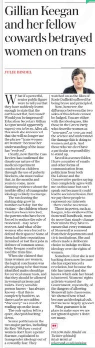 Gillian Keegan and her fellow cowards betrayed women on trans The Daily Telegraph26 Apr 2024JULIE BINDEL FOLLOW Julie Bindel on Twitter @bindelj READ MORE at telegraph.co.uk/opinion  What if a powerful, senior public figure were to tell you that they have suddenly learnt enough to state that the earth is not flat, but round? Would you be impressed? Education Secretary Gillian Keegan would apparently expect you to be so. After all, this week she announced that she will no longer use the phrase “trans women are women” because her understanding of the issue has “evolved”.  Clearly, now that the Cass Review has confirmed the disastrous nature of the medical experiment conducted on children through the use of puberty blockers, she must realise that, in the months and years to come, more damning evidence about the terrible effect of transgender ideology is likely to emerge.  The rats leaving the sinking ship grow in number each day. But the victims – the children whose lives have been wrecked, the parents who have been forced to endure the rule of Stonewall – may never recover. And what of the women who were forced to defend their spaces? Some of them had their reputations tarnished or lost their jobs in defence of common sense, while Keegan comfortably toed the trans line.  When she claimed that trans women are women, the logical conclusion was always going to be that trans identified males should go for cervical smear tests, and that they should be allowed in women’s prisons and toilets. Every sensible person knows – has always known – that this is completely bonkers, so there can be no sudden “discovery” as a result of reading up on the issue.  The only option left is a quiet, sheepish backingdown.  Senior politicians in the two major parties, including Sir Keir “99.9 per cent of women don’t have a penis” Starmer, capitulated to transgender ideology out of a cowardly fear. They watched on as the likes of Rosie Duffield suffered for being brave and principled.  Now, however, the difference between the two sides of this debate cannot be fudged. You are either with the ideologues, like those in the Green Party who describe women as “non-men”, or you can read the science and understand the damage this is doing to women and girls. And those who we elect have a particular responsibility to stand up.  Saved in a secure folder, I have a number of emails and other forms of communication from politicians from both the Labour and the Conservative parties saying they completely agree with me on this issue but can’t speak out because it could lead to social exclusion. But we pay these people to represent our interests – there can be no excuse.  Those in power, such as Keegan, who swallowed the Stonewall handbook, must do more than simply change their minds: they have to ensure that every remnant of Stonewall is removed from their departments and civic institutions. She and others made a deliberate choice to indulge reckless ideology over the rights of women.  Somehow, I fear she is not backing down now because she has experienced a revelation, but because the tide has turned and she knows which side her bread is buttered. Womens’ rights activists warned the Government, repeatedly, of the dangers of allowing Stonewall into classrooms. We showed how it had become an ideological cult. But we were largely ignored.  What guarantee is in place to make sure we are not ignored again? I don’t see many.  Article Name:Gillian Keegan and her fellow cowards betrayed women on trans Publication:The Daily Telegraph Author:JULIE BINDEL FOLLOW Julie Bindel on Twitter @bindelj READ MORE at telegraph.co.uk/opinion Start Page:14 End Page:14