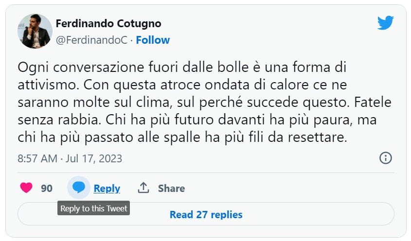 Screenshot di un tweet del giornalista Ferdinando Cotugno che dice così: "Ogni conversazione fuori dalle bolle è una forma di attivismo. Con questa atroce ondata di calore ce ne saranno molte sul clima, sul perché succede questo. Fatele senza rabbia. Chi ha più futuro davanti ha più paura, ma chi ha più passato alle spalle ha più fili da resettare".