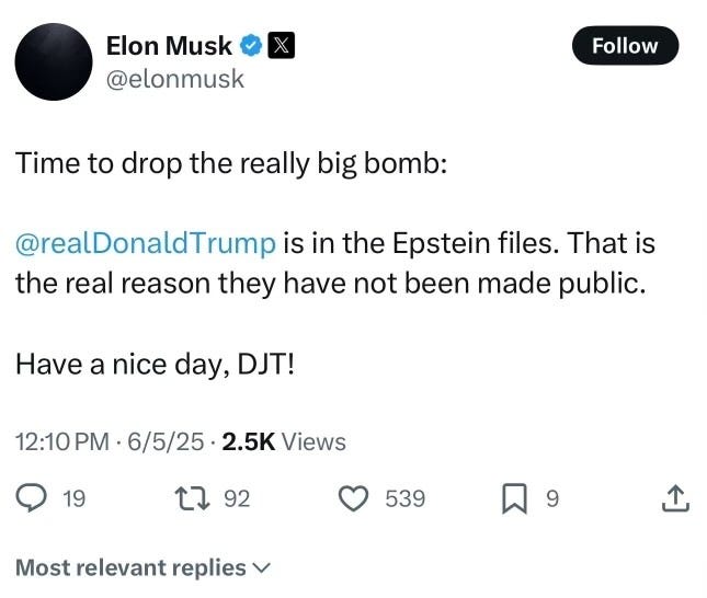 May be a meme of text that says 'Elon Musk @elonmusk Follow Time to drop the really big bomb: @realDonaldTrump is in the Epstein files. That is the real reason they have not been made public. Have a nice day, DJT! 12:10 PM PM 6/5/25 2.5K Views 19 L2 92 539 Most relevant replies 9'