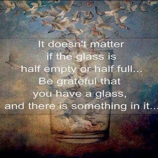 It doesn't matter if the glass is half empty or half full...Be grateful you have a glass, and there is something in it...