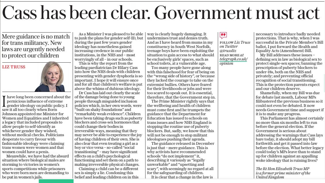 Cass has been clear. Government must act Mere guidance is no match for trans militancy. New laws are urgently needed to protect our children The Daily Telegraph11 Apr 2024LIZ truss The Rt Hon Elizabeth Truss MP is a former prime minister of the United Kingdom Ihave long been concerned about the pernicious influence of extreme gender ideology on public policy. I saw it all too clearly when Boris Johnson appointed me Minister for Women and Equalities and I inherited a legacy that included proposals to allow people to self-identify as whichever gender they wished, without medical checks. Politicians desperate to curry favour with fashionable ideology were claiming trans women were women and that women could have a penis. Meanwhile, we have had the absurd situation where biological males are storming to victories in women’s sports competitions while prisoners who were born men are demanding to be put in women’s jails. As a Minister I was pleased to be able to junk the plans for gender self-id, but during the past few years gender ideology has nonetheless gained increasing credence in our public institutions, in the NHS and – most worryingly of all – in our schools. This is why the report from the leading paediatrician Dr Hilary Cass into how the NHS deals with children presenting with gender dysphoria is so important. I hope it will ensure once and for all that children’s welfare is put above the whims of dubious ideology. Dr Cass has laid out clearly the scale of the damage being done to young people through misguided inclusion policies which, in her own words, were “built on shaky foundations” and “remarkably weak evidence”. Children have been taking drugs such as puberty blockers and cross-sex hormones that could change their bodies in irreversible ways, meaning that they may never be able to experience the joy of having children of their own. She is also clear that even treating a girl as a boy or vice versa – so-called “social transitioning” – may have significant effects on a child’s psychological functioning and set them on a path to making irreversible physical changes. Claiming a child can be a different sex is simply a lie. Condoning this belief and leading children on in this way is clearly hugely damaging. It undermines trust and denies truth. And as I have heard from mums in my constituency in South West Norfolk, teenage boys have been exploiting the situation to gain access to what should be exclusively girls’ spaces, such as school toilets, at a vulnerable age. Too many people have gone along with this falsehood for fear of being on the “wrong side of history”, or because they lacked the courage to take on the extremist bullies. Others have feared for their livelihoods or jobs and were too scared to speak out. It is essential, therefore, that the Government step in. The Prime Minister rightly says that the wellbeing and health of children must come first and he trumpets the guidance that the Department for Education has issued to schools on trans issues and how NHS England is stopping the routine use of puberty blockers. But, sadly, we know that this will not be enough to stop militant ideologues pushing their agenda. The guidance released in December is just that – mere guidance. This is why activists have recommended schools “do not implement” it, describing it variously as “legally unworkable” and “upsetting and scary”, with seemingly no regard at all for the safeguarding of children. It is clear that a change in the law is necessary to introduce badly needed protections. That is why, when I was successful in the Private Member’s Bill ballot, I put forward the Health and Equality Acts (Amendment) Bill. My Bill addresses these issues – defining sex in law as biological sex to protect single-sex spaces; banning the prescription of puberty blockers to under-18s, both on the NHS and privately; and preventing official recognition of social transitioning. This is the protection parents expect and our children deserve. Shamefully, when my Bill was due for debate last month, Labour MPS filibustered the previous business so it could not even be debated. It now needs Government time and support if it is to make any progress. This Parliament has almost certainly no more than six months left to run before the general election. If the Government is serious about addressing the warnings that Cass lays bare today, it should adopt my bill forthwith and get it passed into law before the election. What better legacy could today’s MPS leave than to stand up for children against an appalling woke ideology that is ruining lives? FOLLOW Liz Truss on Twitter @trussliz read More at telegraph.co.uk/ opinion Article Name:Cass has been clear. Government must act Publication:The Daily Telegraph Author:LIZ truss The Rt Hon Elizabeth Truss MP is a former prime minister of the United Kingdom Start Page:14 End Page:14