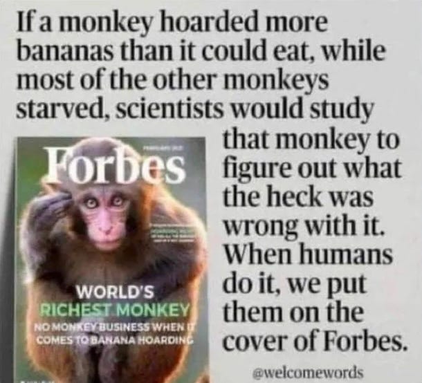 If a money hoarded more bananas than it could eat, while most of the other monkeys starved, scientists would study that monkey to figure out what the heck was wrong with it. When humans do it, we put them on the cover of Forbes. - @welcomewords