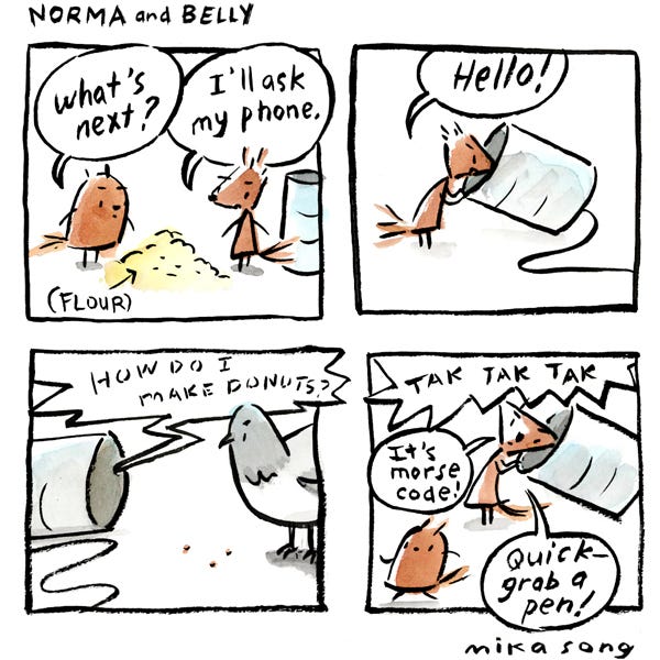 Norma and Belly, two squirrels, stand by a small mound of powder (labeled “flour”). Belly, round, asks, “What’s next?” Norma, angular, says, “I’ll ask my phone.” Norma picks up a tin can with a string attached and speaks into it: “Hello!” A pigeon looks into the other end of the tin can phone as Norma continues: “How do I make donuts?” Norma listens. TAK TAK TAK! “It’s morse code!” she tells Belly. “Quick – grab a pen!”