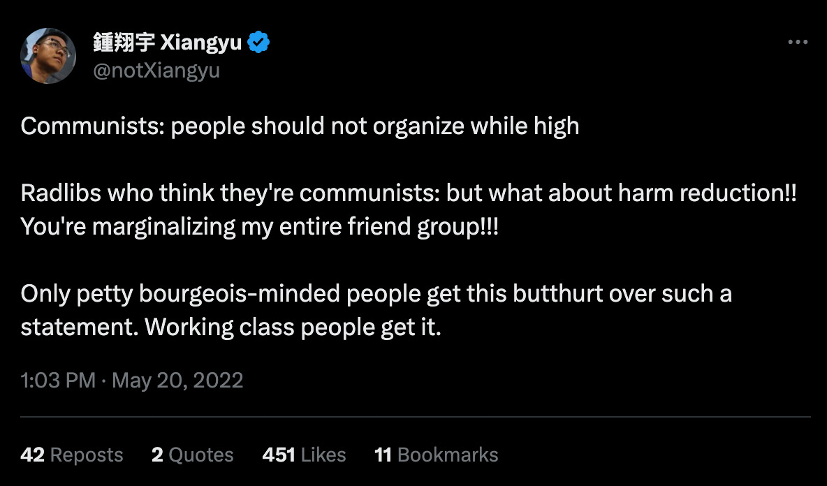 a tweet from @notXiangyu: "Communists: people should not organize while high // Radlibs who think they're communists: but what about harm reduction!! You're marginalizing my entire friend group!!! // Only petty bourgeois-minded people get this butthurt over such a statement. Working class people get it."