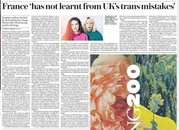 France ‘has not learnt from UK’s trans mistakes’ Feminist authors backed by JK Rowling face death threats after denouncing gender ideology The Sunday Telegraph12 May 2024By Henry Samuel in Paris  Dora Moutot , left, and Marguerite Stern, right, are the authors of the gender-critical book, Transmania  FRANCE is failing to learn from Britain’s transgender mistakes, two French feminists who received support from JK Rowling after receiving death threats, have told The Telegraph.  Dora Moutot, 36, and Marguerite Stern, 33, have been thrust into the spotlight after releasing a bestselling gender-critical book called Transmania. It denounces what the pair call “the greatest conceptional heist of the century” by trans-affirmative activists whose “ideology” is “infiltrating every sphere of society” and seeks “to transform our relationship with reality”.  Making simple assertions such as “women are Homo sapiens females and men are Homo sapiens males” has become impossible without coming under attack or being censored, they wrote.  After a first run of 15,000, its publisher has printed a further 20,000 copies. But critics, including Paris’s Socialist town hall, have branded the pair “transphobic” an accusation both strenuously deny.  Ms Moutot said: “I think it’s a kind of anti-woke vote, a popular vote by certain people who saw the incredible censorship surrounding this book and bought it out of a spirit of resistance.”  This week, Rowling, the Harry Potter author, leapt to the authors’ defence after a group of protesters in the eastern city of Strasbourg called for Ms Moutot to go to “the bottom of the Rhine”.  Ms Moutot said: “It’s as if France were in a bubble, completely closing its ears to what’s going on internationally, and the mistakes made in the UK, the countries of Northern Europe. France is always behind the curve on Britain on such issues. When I’ve spoken to English people, they’ve told me: ‘In France, you’re not going to fall for that.’ Well, in fact, it’s even worse here because we should know better.”  In the book, the reader is guided through the maze of transgender theory and practice by trans militant Robert, a fictional character who begins by telling his wife Chantal after 40 years of married life: “I need to tell you. I’m a woman. I’ve always felt like a woman. I’m trapped in a body that isn’t mine.”  It notably details the recent landmark review in the UK by Dr Hilary Cass, a paediatric consultant, which warned that children who think they are transgender should not be rushed into treatment they may regret. The Cass review called for the “unhurried” care of those under 25 who think they may be transgender, an end to the prescribing of powerful hormone drugs to under-18s and early help for primary school children who want to socially transition.  Transmania also cites the Tavistock clinic controversy that prompted the report, asking: “Why hasn’t this health scandal been widely reported in France?”  Ms Stern said: “We’re branded Right or far-Right but it is the Left that rejected us. We have to thank the Right for giving this issue the exposure it deserves and for taking the measure of considering it an important issue.”  She was referring to a draft law by the conservative Republicans party that aims to ban the medical transition of minors in France being treated for “gender dysphoria”. Critics argue the Bill will bring back conversion therapy – treatment intended to change someone’s sexual orientation – outlawed in France since 2022.  Beyond the Left, the authors accuse Emmanuel Macron, the French president, of paying lip-service to the trans debate. Aurore Bergé, his women’s rights minister, for example, received them warmly but has said she will not back the Republicans Bill. It is a “double discourse that may well come back to haunt him”, said Ms Stern.  Both women had long been feted as high-profile, Left-wing feminists. Ms Stern, a former militant with the Femen protest group, became the darling of women’s rights for running a national awareness campaign over femicides, in which city walls were papered with the names of victims’ and the dates of their deaths. Ms Moutot, a French-American nationale who studied fashion communication at Central Saint Martins College of Art and Design in London, was known for her Instagram account T’as  joui (You came), which discussed “sex feminism” and boasted half a million followers.  Both authors say they were gradually “cancelled” and labelled “transphobic” for asserting that being a woman is a “biological reality”. Ms Moutot said she received messages “telling me that I couldn’t continue to use the word woman in my blog, that I had to say person with a vulva and that I had to include trans people in my discourse”.  “For me, being a woman is a biological reality. That’s where everything fell apart. Trans activists went to all the brands I was working with and they managed to get the contracts cancelled, one by one.”  Ms Stern said she was in talks over a documentary “but when I started to take these positions, the discussions stopped, and I lost a lot in my personal life too. I lost some of my dearest friends”.  “But I don’t regret it because I don’t think I could have done otherwise. I felt it was the right thing to do morally and ethically.”  Down but not out, they decided to investigate the transgender universe in depth and write a book about their findings.  While sales have surged, they say they have been censored. Emmanuel Grégoire, Paris’s deputy mayor, for whom “the dissemination and promotion of such discourse runs counter to the values espoused by the city of Paris”, said: “Sexual orientation and gender identity are not an ideology. Transphobia is a crime. Hatred of others has no place in our city. Paris must not be used as a platform for this intolerance.”  Ms Moutot denounced “an act of censorship based on suppositions rather than on an analysis of the content”, as well as an “obscurantism that seeks to muzzle all critical thought”.  “Our book is not transphobic and in no way does it advocate hatred of others or of trans people,” she added, describing it as a “well-sourced investigation” into “certain players who push gender transitions and make money from them”.  The pair have been sued for “incitement to hatred” by two LBGT+ rights groups, including SOS Homophobie, which has received €350,000 in funding from Paris and “has hijacked the struggle of women to submit to trans dogma”, they asserted. Ms Moutot has also been charged with “incitement to anti-trans hatred” after appearing on a chat show in 2022 beside Marie Cau, France’s only trans local mayor, who she refused to call a woman and instead described as a “trans-feminine male”.  She faces a four-month suspended sentence. Ms Cau has likened the authors to “Nazis”.  “If I’m found guilty, it’ll be the last straw, I’m leaving France,” said Ms Moutot, who added that the art of “contradictory debate”, once a source of Gallic pride, was in danger of dying out.  Last Sunday, a group of leading French figures released a tribune slamming their work as “hate-filled” and “promoted by the whole of the political far-Right”. Signatories included Annie Ernaux, the Nobel-prize-winning author, and publisher Vanessa Springora, who penned Consent – a landmark post #Metoo book on how she fell under the sway of Gabriel Matzneff, the French author, as a child and had underage sex with him. Ms Moutot said it was ironic that Springora, a staunch defender of child protection, failed to see parallels with minors “consenting” to sex reassignment surgery, only to regret it later.  The pair faced direct threats on Monday when they turned up to give a talk on their book at Pantheon-Assas University, in Paris, where they were branded “Terfs” (trans exclusionary radical feminists) by protesters chanting: “A Terf, a bullet, social justice.”  But the pair have no regrets over writing the book.  Ms Stern said: “There are a lot of people out there today who feel that there’s an issue with transgender ideology but who find it hard to put words to it, who are really seeking information.  “We’ll be sending this book to ministers, MPs, people who have the power to change things. They will be warned.”  Article Name:France ‘has not learnt from UK’s trans mistakes’ Publication:The Sunday Telegraph Author:By Henry Samuel in Paris Start Page:15 End Page:15