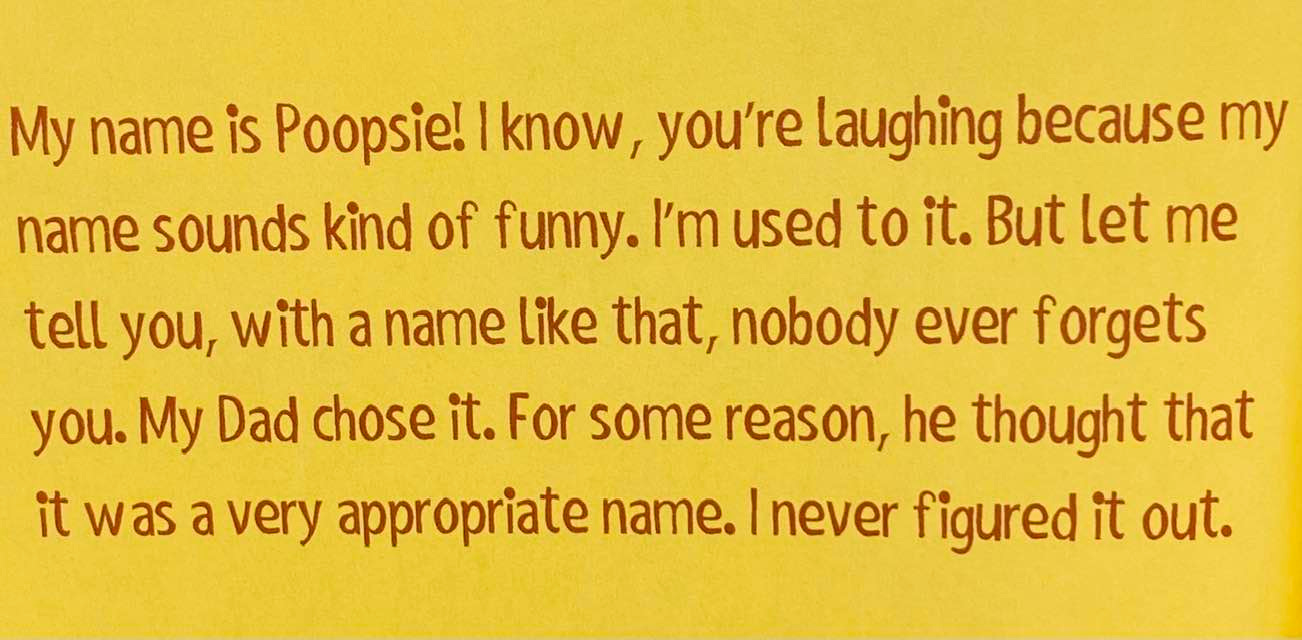 May be an image of text that says 'My name is Poopsie! know, you're laughing because my name sounds kind of funny. I'm used to it. But let me tell you, with a name like that, nobody ever forgets you. My Dad chose it. For some reason, he thought that it was a very appropriate name. I never figured it out.'