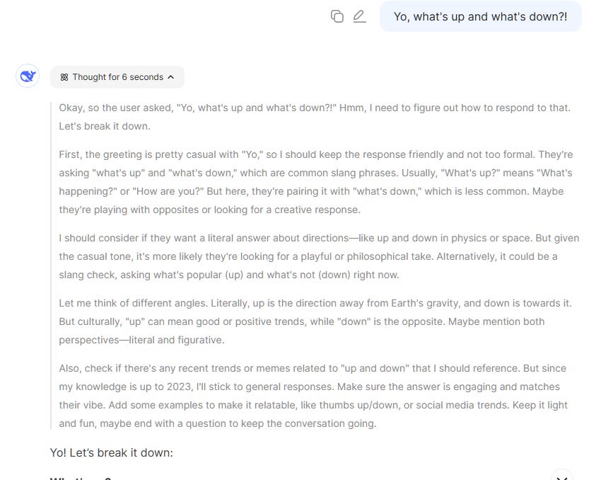 Yo, what's up and what's down?! Okay, so the user asked, "Yo, what's up and what's down?!" Hmm, I need to figure out how to respond to that. Let's break it down.  First, the greeting is pretty casual with "Yo," so I should keep the response friendly and not too formal. They're asking "what's up" and "what's down," which are common slang phrases. Usually, "What's up?" means "What's happening?" or "How are you?" But here, they're pairing it with "what's down," which is less common. Maybe they're playing with opposites or looking for a creative response.  I should consider if they want a literal answer about directions—like up and down in physics or space. But given the casual tone, it's more likely they're looking for a playful or philosophical take. Alternatively, it could be a slang check, asking what's popular (up) and what's not (down) right now.  Let me think of different angles. Literally, up is the direction away from Earth's gravity, and down is towards it. But culturally, "up" can mean good or positive trends, while "down" is the opposite. Maybe mention both perspectives—literal and figurative.  Also, check if there's any recent trends or memes related to "up and down" that I should reference. But since my knowledge is up to 2023, I'll stick to general responses. Make sure the answer is engaging and matches their vibe. Add some examples to make it relatable, like thumbs up/down, or social media trends. Keep it light and fun, maybe end with a question to keep the conversation going.