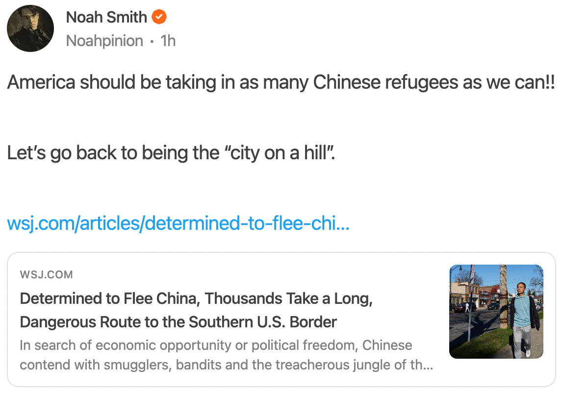 Noah Smith Noahpinion ∙ 1h America should be taking in as many Chinese refugees as we can!!    Let’s go back to being the “city on a hill”.    wsj.com/articles/determined-to-flee-chi…  WSJ.COM Determined to Flee China, Thousands Take a Long, Dangerous Route to the Southern U.S. Border In search of economic opportunity or political freedom, Chinese contend with smugglers, bandits and the treacherous jungle of the Darién Gap on the trek through Latin America.