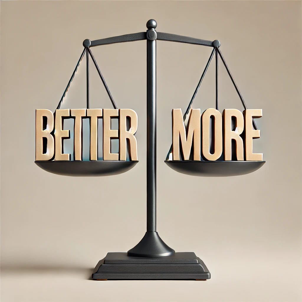 A balance scale with the word 'better' in large block letters on one side and the word 'more' in large block letters on the other side. The 'more' side is lower, indicating that it weighs more. The scale is in a minimalistic, modern style with clean lines and a neutral background. The letters are bold and stand out, with 'better' on the higher side and 'more' on the lower side.