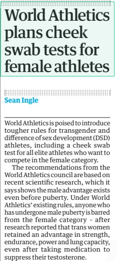 World Athletics plans cheek swab tests for female athletes The Guardian11 Feb 2025Sean Ingle  ▲ Sebastian Coe, the World Athletics president, wants a ‘level playing field’ World Athletics is poised to introduce tougher rules for transgender and difference of sex development (DSD) athletes, including a cheek swab test for all elite athletes who want to compete in the female category.  The recommendations from the World Athletics council are based on recent scientific research, which it says shows the male advantage exists even before puberty. Under World Athletics’ existing rules, anyone who has undergone male puberty is barred from the female category – after research reported that trans women retained an advantage in strength, endurance, power and lung capacity, even after taking medication to suppress their testosterone.  World Athletics now wants to further toughen its policy because of “new evidence which clarifies there is already an athletically significant performance gap before the onset of puberty”, adding: “The childhood or pre-pubertal performance gap in the sport of athletics specifically is 3% to 5% in running events, and higher in throwing and jumping events. New evidence establishes that athletic disadvantages associated with female body structure and physiology contribute to the performance gap.”  Sebastian Coe, the World Athletics president, said the move was designed to “ensure our guidelines keep up with the latest information available to maintain a fair and level playing field in the female category”.  World Athletics wants to adopt a “pre-clearance requirement for all elite athletes competing in the female category” – in essence, a one-time cheek swab test. It says the proposal was recommended by the special rapporteur’s report on female eligibility to the UN general assembly in October last year. The recommendations have been sent out to stakeholders for consultation but are expected to be implemented later this year.  Article Name:World Athletics plans cheek swab tests for female athletes Publication:The Guardian Author:Sean Ingle Start Page:38 End Page:38