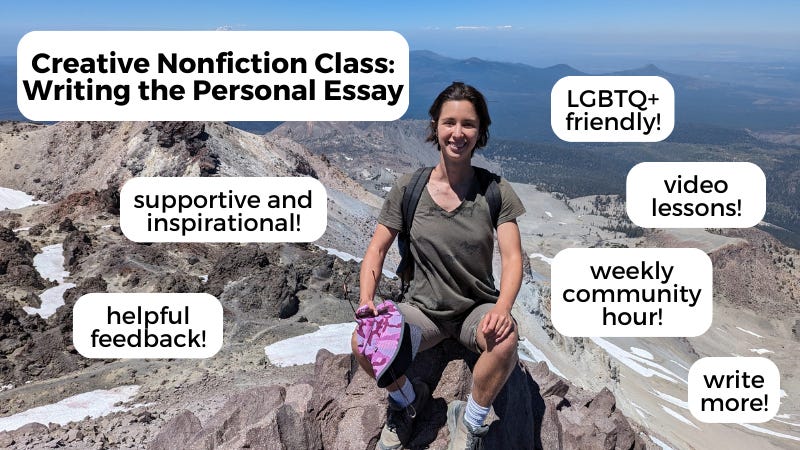 Creative Nonfiction Class: Writing the Personal Essay. Supportive and inspirational. Helpful feedback. LGBTQ+ friendly. Video lessons. Weekly Community Hour. Write more!