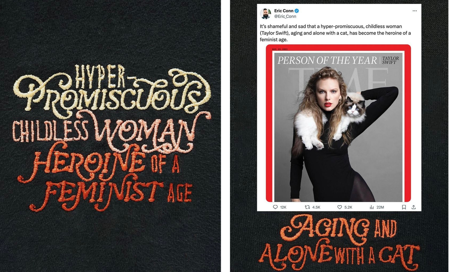 Left, a close up of embroidery on a black t-shirt. The embroidery reads "hyper-promiscuous childless woman heroine of a feminist age." Right, a screenshot of a tweet by @ Eric_Conn that features Taylor Swift's Time Magazine Person of the Year cover in which she poses with her cat. Eric's tweet reads, "It's shameful and sad that a hyper-promiscuous, childless woman (Taylor Swift), aging and alone with a cat, has become the heroine of the feminist age." Under the tweet is another close up of the t-shirt, but this version replaces "heroine of the feminist age" with "aging and alone with a cat."