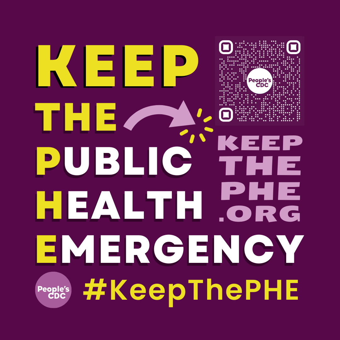 On a deep purple background, large, bold yellow and white text reads: “Keep the Public Health Emergency.” In the right upper hand corner is a QR code in the center of which is a white People’s CDC logo (basically, a circle with “People’s CDC” in the middle). Beneath the QR code, light purple text reads, “KeepThePHE.Org.” At the bottom of the image, yellow text reads, “#KeepThePHE.” A light purple People’s CDC logo is in the bottom left hand corner of the image. 