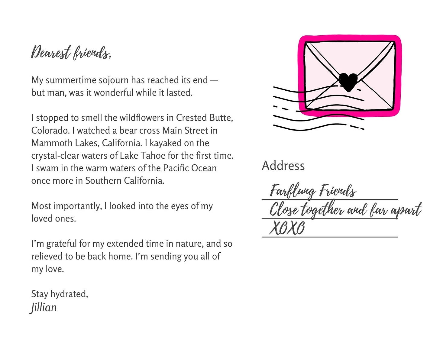 My summertime sojourn has reached its end —   but man, was it wonderful while it lasted.    I stopped to smell the wildflowers in Crested Butte, Colorado. I watched a bear cross Main Street in Mammoth Lakes, California. I kayaked on the crystal-clear waters of Lake Tahoe for the first time. I swam in the warm waters of the Pacific Ocean once more in Southern California.    Most importantly, I looked into the eyes of my loved ones.    I’m grateful for my extended time in nature, and relieved to be back home. I’m sending you all of my love.    Stay hydrated,  Jillian