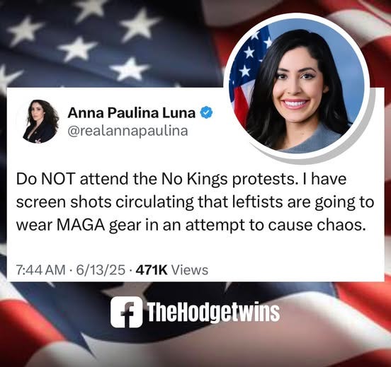 May be an image of 2 people and text that says 'Anna Paulina Luna @realannapaulina Do NOT attend the No Kings protests. I have screen shots circulating that leftists are going to wear MAGA gear in an attempt to cause chaos. 7:44AM 7:44 6/13/25 471K Views f TheHodgetwins'
