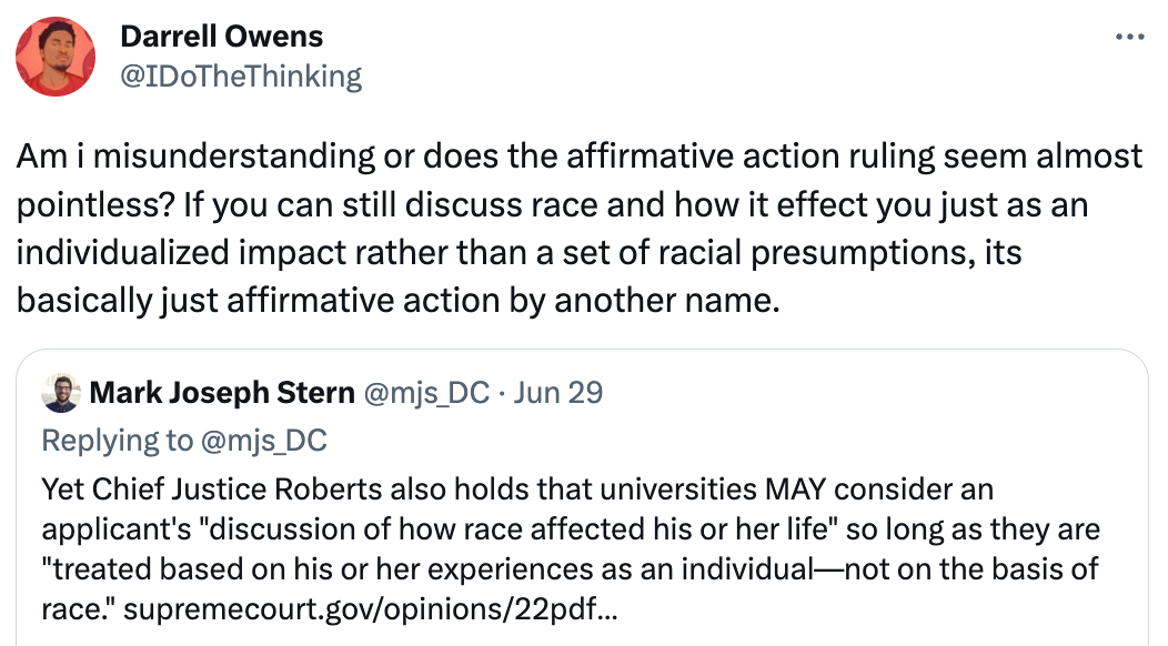  Darrell Owens @IDoTheThinking Am i misunderstanding or does the affirmative action ruling seem almost pointless? If you can still discuss race and how it effect you just as an individualized impact rather than a set of racial presumptions, its basically just affirmative action by another name. Quote Tweet Mark Joseph Stern @mjs_DC · Jun 29 Replying to @mjs_DC Yet Chief Justice Roberts also holds that universities MAY consider an applicant's "discussion of how race affected his or her life" so long as they are "treated based on his or her experiences as an individual—not on the basis of race." https://supremecourt.gov/opinions/22pdf/20-1199_hgdj.pdf