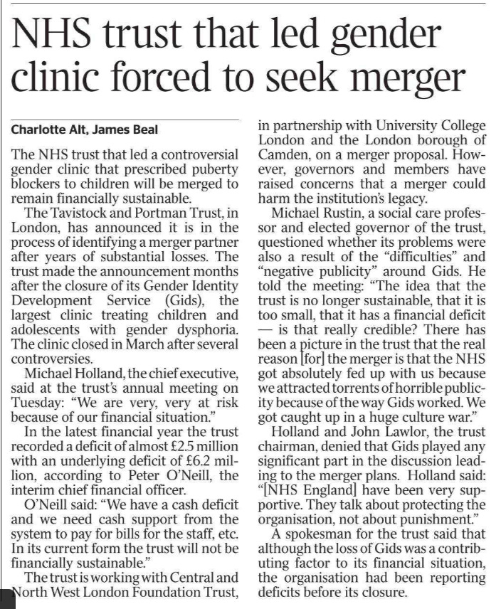 NHS trust that led gender clinic forced to seek merger Charlotte Alt, James Beal The NHS trust that led a controversial gender clinic that prescribed puberty blockers to children will be merged to remain financially sustainable.  The Tavistock and Portman Trust, in London, has announced it is in the process of identifying a merger partner after years of substantial losses. The trust made the announcement months after the closure of its Gender Identity Development Service (Gids), the largest clinic treating children and adolescents with gender dysphoria. The clinic closed in March after several controversies.  Michael Holland, the chief executive, said at the trust’s annual meeting on Tuesday: “We are very, very at risk because of our financial situation.”  In the latest financial year the trust recorded a deficit of almost £2.5 million with an underlying deficit of £6.2 million, according to Peter O’Neill, the interim chief financial officer.  O’Neill said: “We have a cash deficit and we need cash support from the system to pay for bills for the staff, etc. In its current form the trust will not be financially sustainable.”  The trust is working with Central and North West London Foundation Trust, in partnership with University College London and the London borough of Camden, on a merger proposal. However, governors and members have raised concerns that a merger could harm the institution’s legacy.  Michael Rustin, a social care professor and elected governor of the trust, questioned whether its problems were also a result of the “difficulties” and “negative publicity” around Gids. He told the meeting: “The idea that the trust is no longer sustainable, that it is too small, that it has a financial deficit — is that really credible? There has been a picture in the trust that the real reason [for] the merger is that the NHS got absolutely fed up with us because we attracted torrents of horrible publicity because of the way Gids worked. We got caught up in a huge culture war.”  Holland and John Lawlor, the trust chairman, denied that Gids played any significant part in the discussion leading to the merger plans. Holland said: “[NHS England] have been very supportive. They talk about protecting the organisation, not about punishment.”  A spokesman for the trust said that although the loss of Gids was a contributing factor to its financial situation, the organisation had been reporting deficits before its closure.