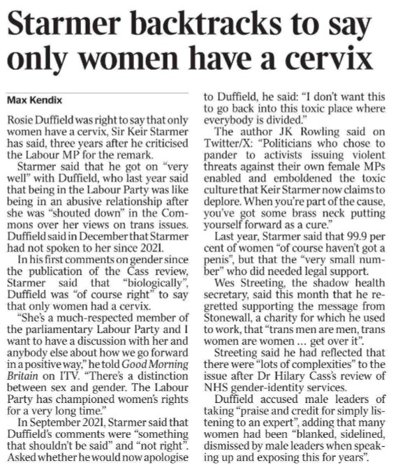 Starmer backtracks to say only women have a cervix Max Kendix Rosie Duffield was right to say that only women have a cervix, Sir Keir Starmer has said, three years after he criticised the Labour MP for the remark. Starmer said that he got on “very well” with Duffield, who last year said that being in the Labour Party was like being in an abusive relationship after she was “shouted down” in the Commons over her views on trans issues. Duffield said in December that Starmer had not spoken to her since 2021. In his first comments on gender since the publication of the Cass review, Starmer said that “biologically”, Duffield was “of course right” to say that only women had a cervix. “She’s a much-respected member of the parliamentary Labour Party and I want to have a discussion with her and anybody else about how we go forward in a positive way,” he told Good Morning Britain on ITV. “There’s a distinction between sex and gender. The Labour Party has championed women’s rights for a very long time.” In September 2021, Starmer said that Duffield’s comments were “something that shouldn’t be said” and “not right”. Asked whether he would now apologise to Duffield, he said: “I don’t want this to go back into this toxic place where everybody is divided.” The author JK Rowling said on Twitter/X: “Politicians who chose to pander to activists issuing violent threats against their own female MPs enabled and emboldened the toxic culture that Keir Starmer now claims to deplore. When you’re part of the cause, you’ve got some brass neck putting yourself forward as a cure.” Last year, Starmer said that 99.9 per cent of women “of course haven’t got a penis”, but that the “very small number” who did needed legal support. Wes Streeting, the shadow health secretary, said this month that he regretted supporting the message from Stonewall, a charity for which he used to work, that “trans men are men, trans women are women ... get over it”. Streeting said he had reflected that there were “lots of complexities” to the issue after Dr Hilary Cass’s review of NHS gender-identity services. Duffield accused male leaders of taking “praise and credit for simply listening to an expert”, adding that many women had been “blanked, sidelined, dismissed by male leaders when speaking up and exposing this for years”.