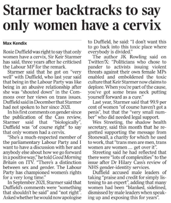 Starmer backtracks to say only women have a cervix Max Kendix Rosie Duffield was right to say that only women have a cervix, Sir Keir Starmer has said, three years after he criticised the Labour MP for the remark.  Starmer said that he got on “very well” with Duffield, who last year said that being in the Labour Party was like being in an abusive relationship after she was “shouted down” in the Commons over her views on trans issues.  Duffield said in December that Starmer had not spoken to her since 2021.  In his first comments on gender since the publication of the Cass review, Starmer said that “biologically”, Duffield was “of course right” to say that only women had a cervix.  “She’s a much-respected member of the parliamentary Labour Party and I want to have a discussion with her and anybody else about how we go forward in a positive way,” he told Good Morning Britain on ITV. “There’s a distinction between sex and gender. The Labour Party has championed women’s rights for a very long time.”  In September 2021, Starmer said that Duffield’s comments were “something that shouldn’t be said” and “not right”.  Asked whether he would now apologise to Duffield, he said: “I don’t want this to go back into this toxic place where everybody is divided.”  The author JK Rowling said on Twitter/X: “Politicians who chose to pander to activists issuing violent threats against their own female MPs enabled and emboldened the toxic culture that Keir Starmer now claims to deplore. When you’re part of the cause, you’ve got some brass neck putting yourself forward as a cure.”  Last year, Starmer said that 99.9 per cent of women “of course haven’t got a penis”, but that the “very small number” who did needed legal support.  Wes Streeting, the shadow health secretary, said this month that he regretted supporting the message from Stonewall, a charity for which he used to work, that “trans men are men, trans women are women ... get over it”.  Streeting said he had reflected that there were “lots of complexities” to the issue after Dr Hilary Cass’s review of NHS gender-identity services.  Duffield accused male leaders of taking “praise and credit for simply listening to an expert”, adding that many women had been “blanked, sidelined, dismissed by male leaders when speaking up and exposing this for years”.