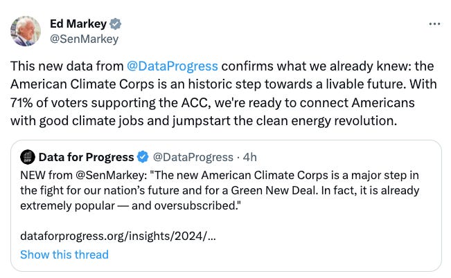 Tweet from Sen. Ed Markey: This new data from  @DataProgress  confirms what we already knew: the American Climate Corps is an historic step towards a livable future. With 71% of voters supporting the ACC, we're ready to connect Americans with good climate jobs and jumpstart the clean energy revolution.