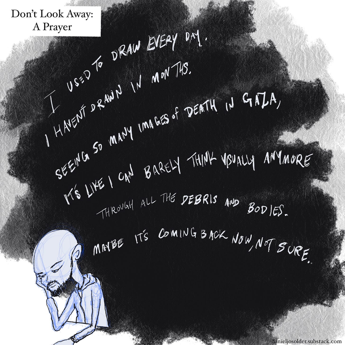 Don't look away: A Prayer. I used to draw every day. I haven't drawn in months. Seeing so many images of death in Gaza, it's like I can barely think visually anymore through all the debris and bodies. Maybe it's coming back now, not sure. Image description: The words are written in white ink inside of a black cloud. a drawing of Daniel is looking down in the corner.