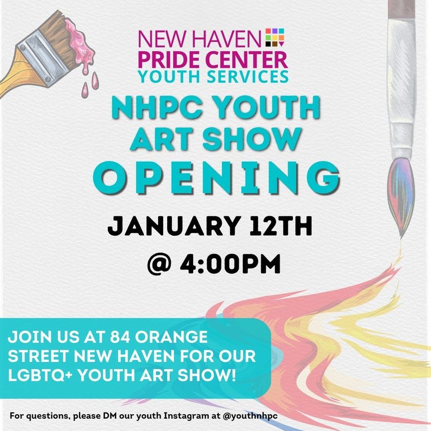 May be an image of text that says 'NEW HAVEN:!! PRIDE CENTER YOUTH SERVICES NHPC YOUTH ART SHOW OPENING JANUARY 12TH @ 4:00PM JOIN US AT 84 ORANGE STREET NEW HAVEN FOR OUR LGBTQ+ YOUTH ART SHOW! For questions, please DM our youth Instagram at @youthnhpc'