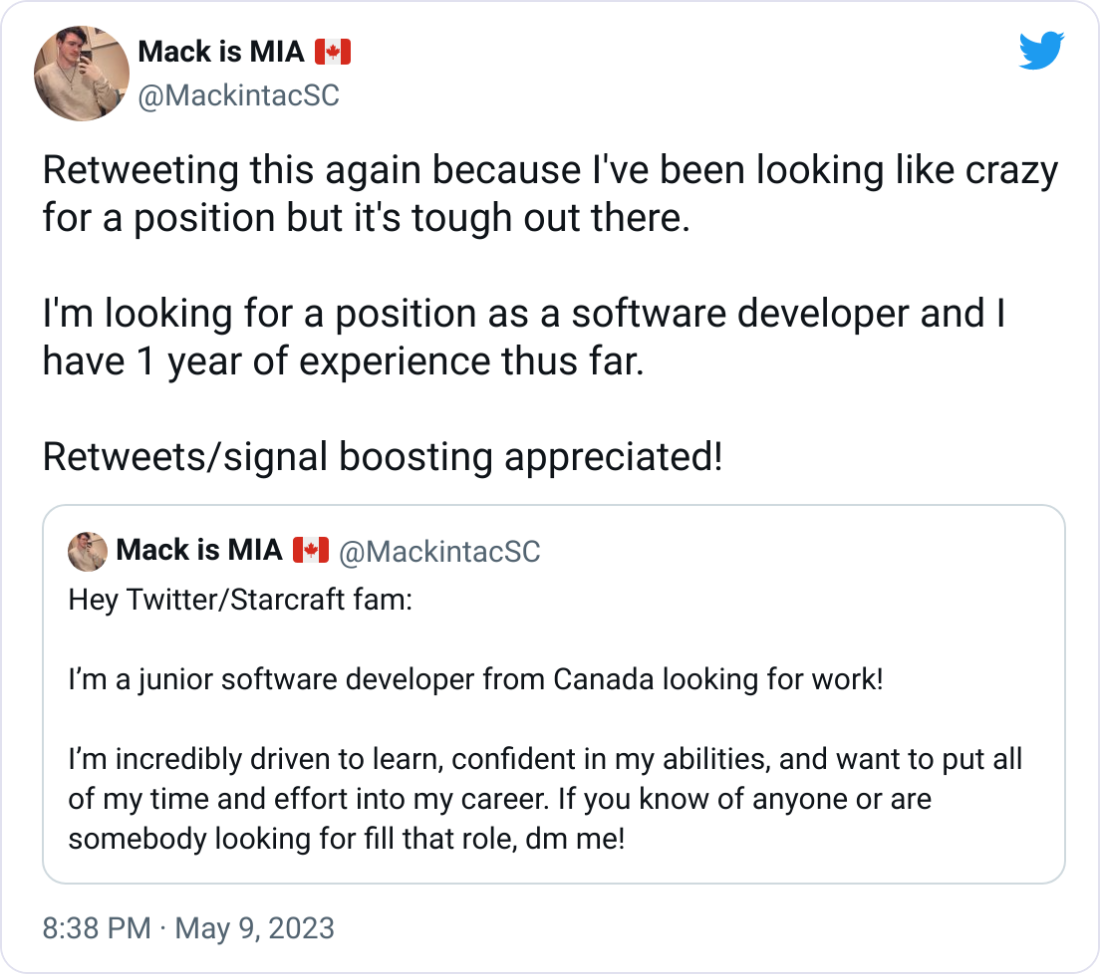 Mack is MIA 🇨🇦 @MackintacSC Retweeting this again because I've been looking like crazy for a position but it's tough out there.   I'm looking for a position as a software developer and I have 1 year of experience thus far.  Retweets/signal boosting appreciated! Quote Tweet Mack is MIA 🇨🇦 @MackintacSC · Mar 9 Hey Twitter/Starcraft fam:  I’m a junior software developer from Canada looking for work!  I’m incredibly driven to learn, confident in my abilities, and want to put all of my time and effort into my career. If you know of anyone or are somebody looking for fill that role, dm me! Show this thread