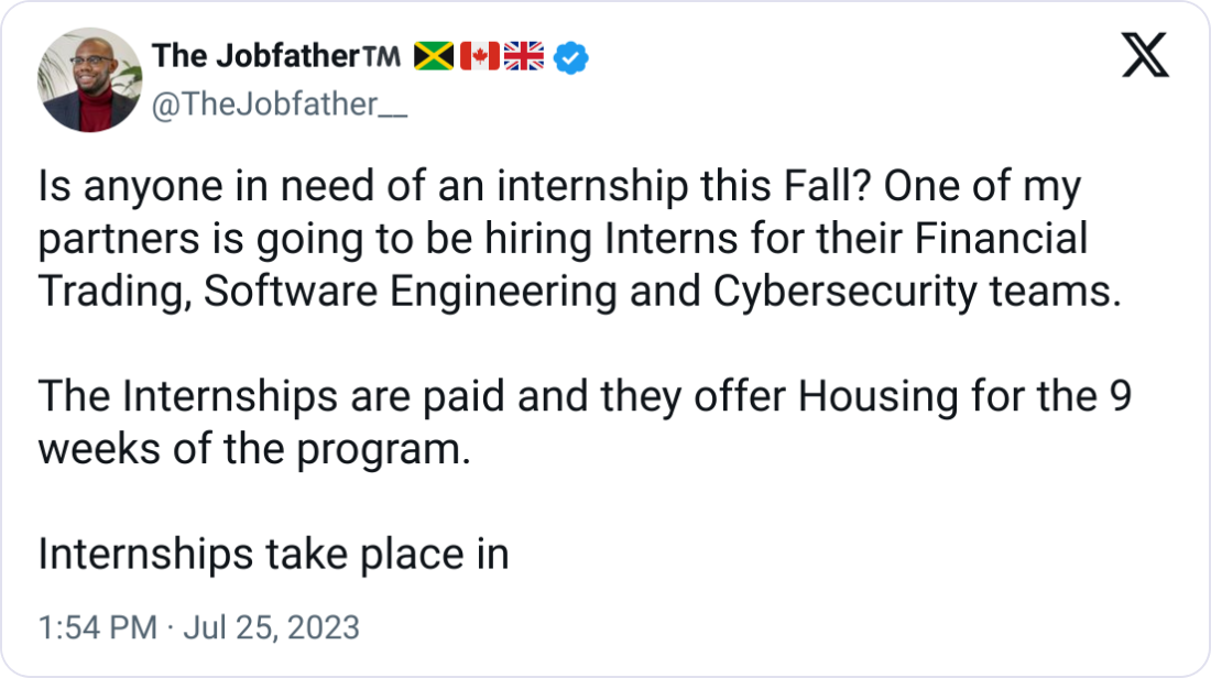 The Jobfather™️ 🇯🇲🇨🇦🇬🇧 @TheJobfather__ Is anyone in need of an internship this Fall? One of my partners is going to be hiring Interns for their Financial Trading, Software Engineering and Cybersecurity teams.  The Internships are paid and they offer Housing for the 9 weeks of the program.   Internships take place in